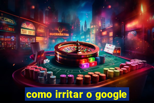 como irritar o google